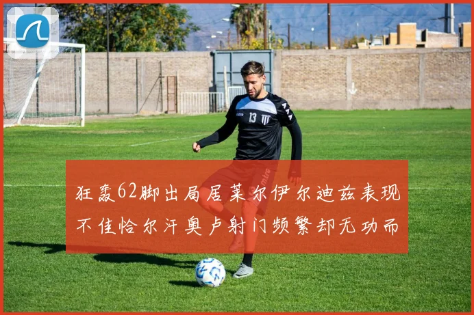 狂轰62脚出局居莱尔伊尔迪兹表现不佳恰尔汗奥卢射门频繁却无功而返