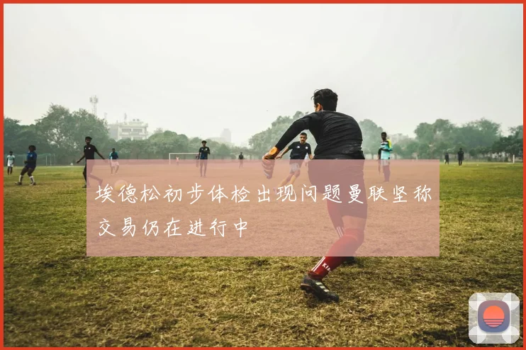 埃德松初步体检出现问题曼联坚称交易仍在进行中
