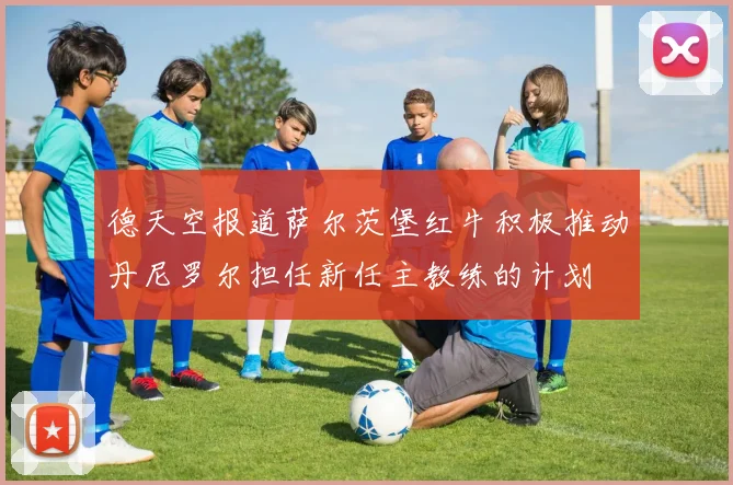 德天空报道萨尔茨堡红牛积极推动丹尼罗尔担任新任主教练的计划