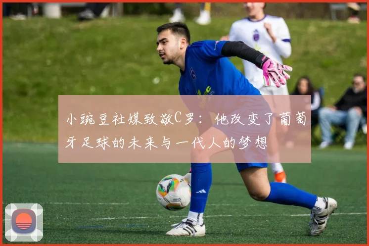 小豌豆社媒致敬C罗：他改变了葡萄牙足球的未来与一代人的梦想