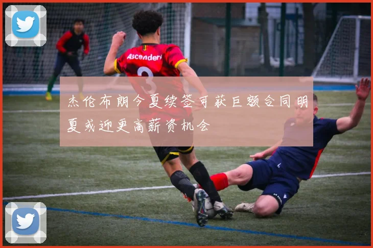 杰伦布朗今夏续签可获巨额合同明夏或迎更高薪资机会