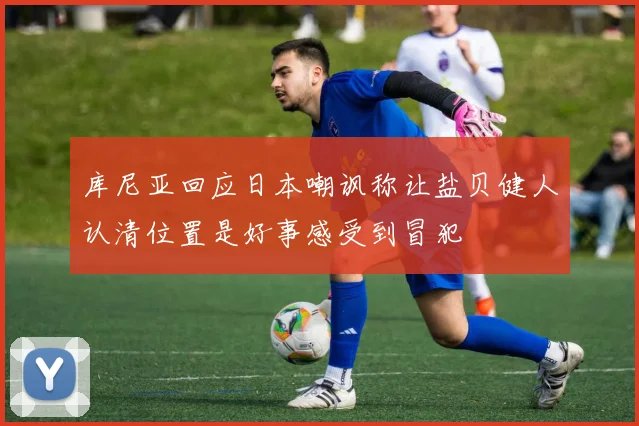 库尼亚回应日本嘲讽称让盐贝健人认清位置是好事感受到冒犯