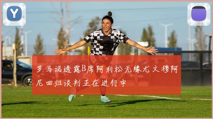 罗马诺透露B席阿利松无缘尤文穆阿尼回归谈判正在进行中