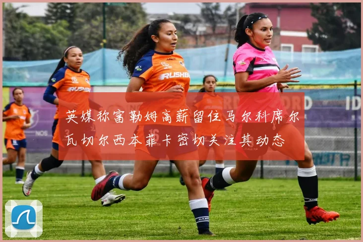 英媒称富勒姆高薪留住马尔科席尔瓦切尔西本菲卡密切关注其动态