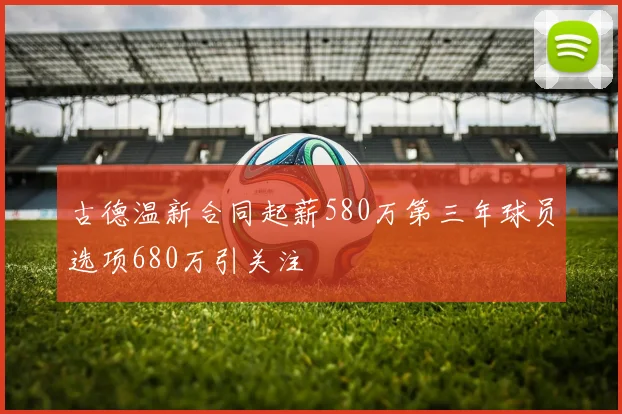 古德温新合同起薪580万第三年球员选项680万引关注