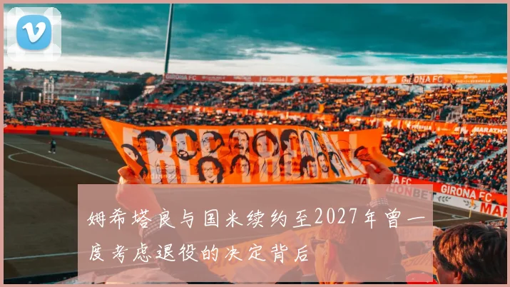 姆希塔良与国米续约至2027年曾一度考虑退役的决定背后