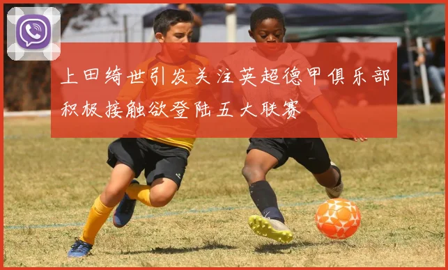 上田绮世引发关注英超德甲俱乐部积极接触欲登陆五大联赛