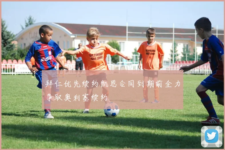 拜仁优先续约凯恩合同到期前全力争取奥利塞续约
