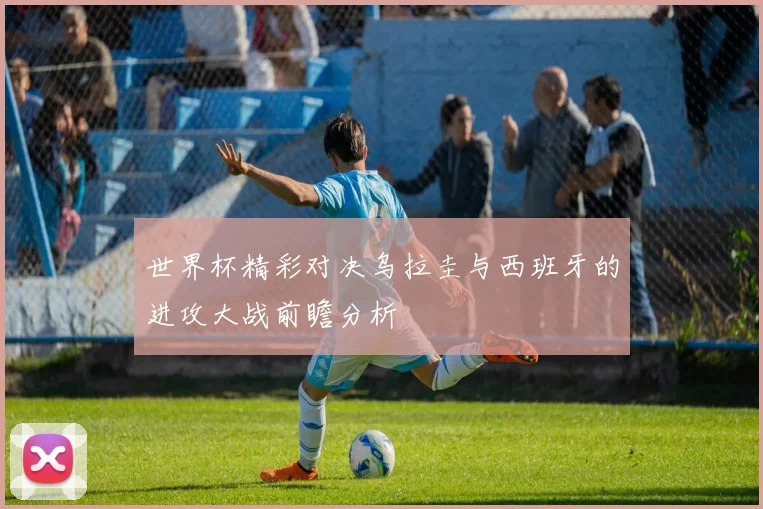 世界杯精彩对决乌拉圭与西班牙的进攻大战前瞻分析