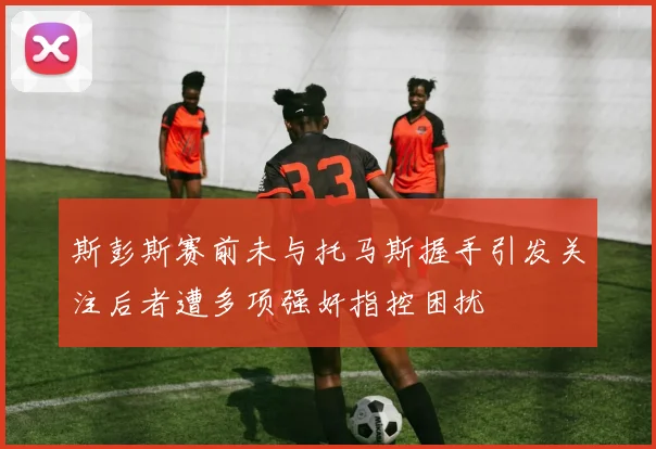 斯彭斯赛前未与托马斯握手引发关注后者遭多项强奸指控困扰