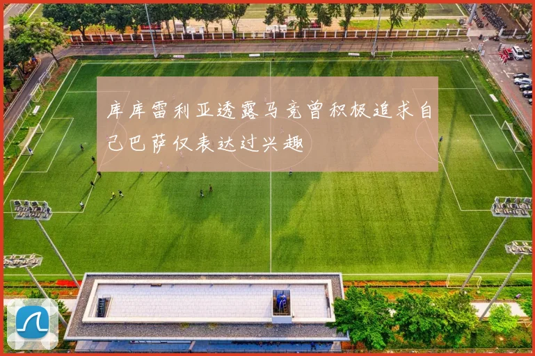 库库雷利亚透露马竞曾积极追求自己巴萨仅表达过兴趣