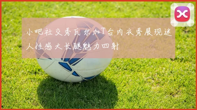 小吧社交秀瓦尔加T台内衣秀展现迷人性感大长腿魅力四射
