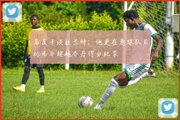 乌度卡谈杜兰特：他更在意球队目标而非超越乔丹得分纪录