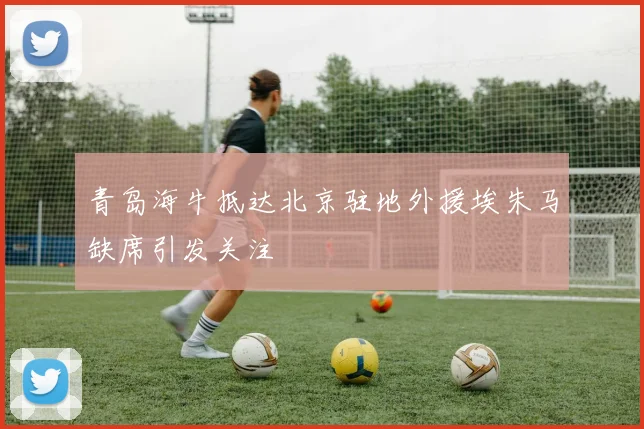 青岛海牛抵达北京驻地外援埃朱马缺席引发关注