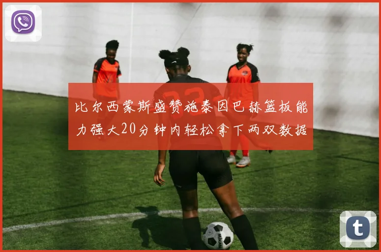 比尔西蒙斯盛赞施泰因巴赫篮板能力强大20分钟内轻松拿下两双数据