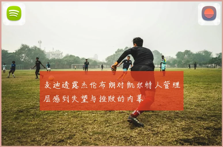 麦迪透露杰伦布朗对凯尔特人管理层感到失望与挫败的内幕