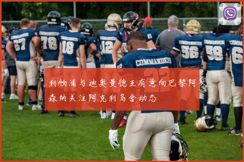 利物浦与迪奥曼德互有意向巴黎阿森纳关注阿克利乌舍动态