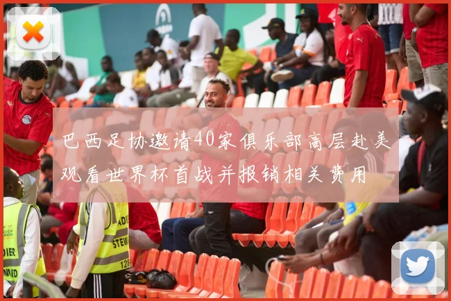 巴西足协邀请40家俱乐部高层赴美观看世界杯首战并报销相关费用